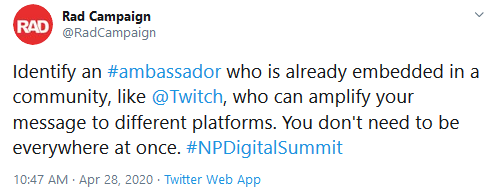 Tweet from @RadCampaign that says: "Identify an #ambassador who is already embedded in a community, like @Twitch, who can amplify your message to different platforms. You don't need to be everywhere at once. #NPDigitalSummit"